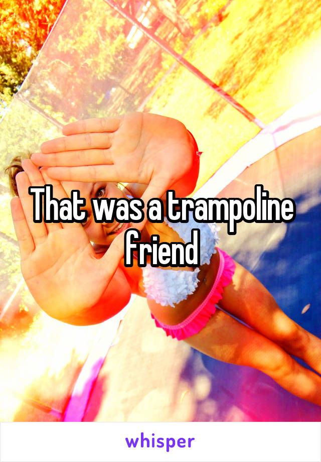 That was a trampoline friend