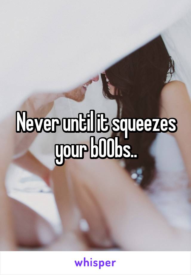Never until it squeezes your bOObs..