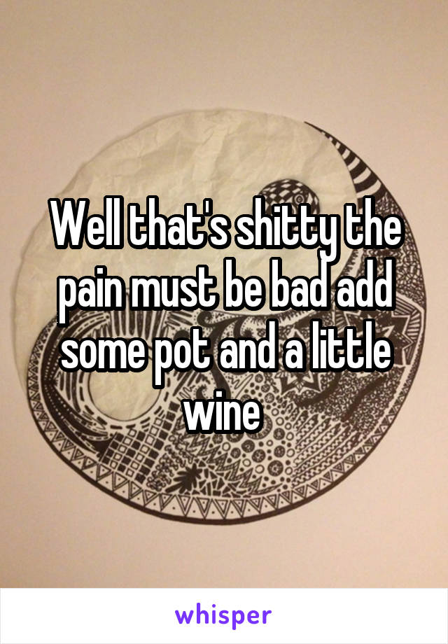 Well that's shitty the pain must be bad add some pot and a little wine 