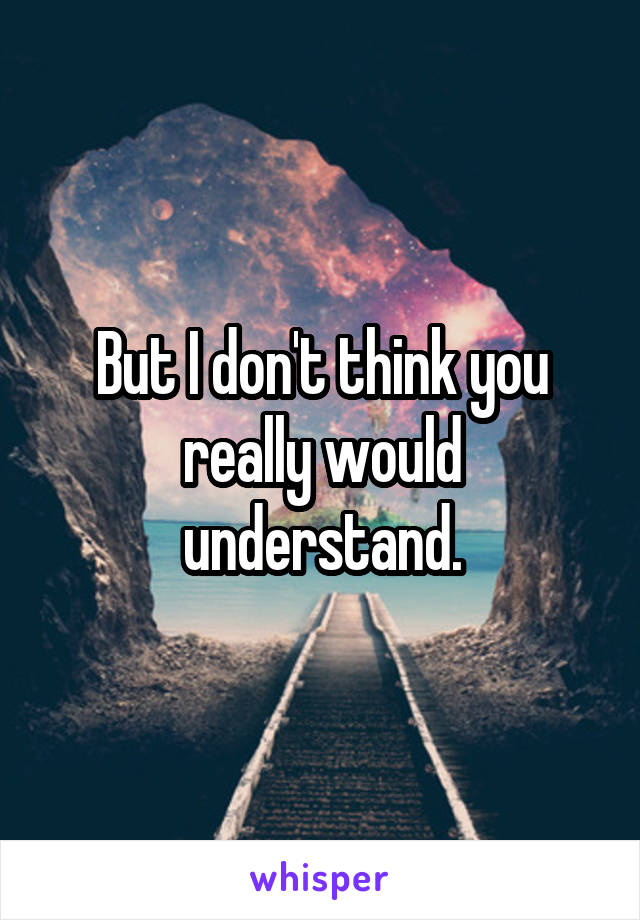 But I don't think you really would understand.