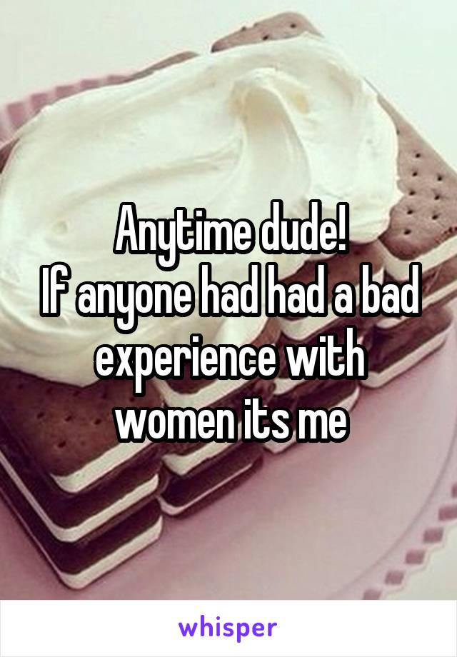 Anytime dude!
If anyone had had a bad experience with women its me