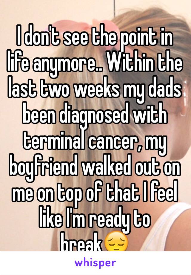 I don't see the point in life anymore.. Within the last two weeks my dads been diagnosed with terminal cancer, my boyfriend walked out on me on top of that I feel like I'm ready to break😔