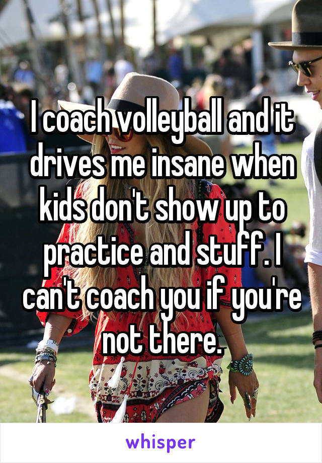 I coach volleyball and it drives me insane when kids don't show up to practice and stuff. I can't coach you if you're not there.