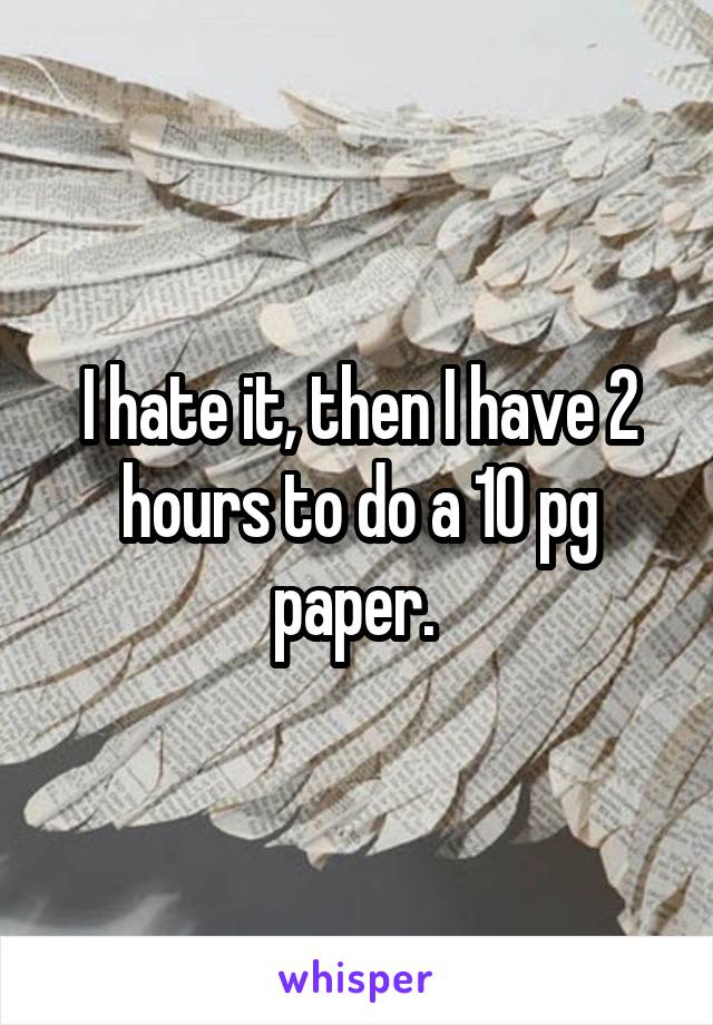 I hate it, then I have 2 hours to do a 10 pg paper. 