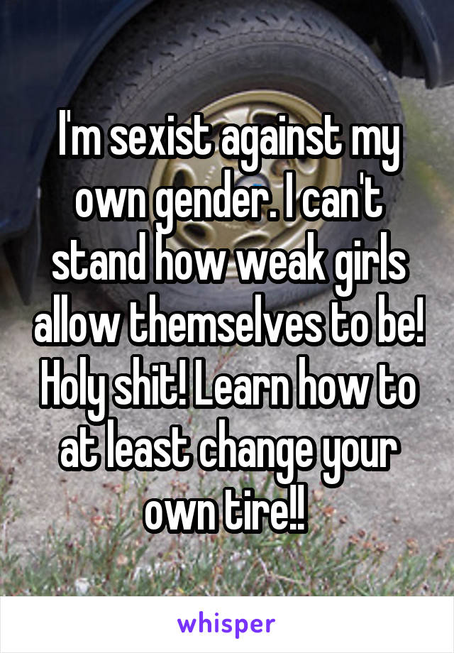 I'm sexist against my own gender. I can't stand how weak girls allow themselves to be! Holy shit! Learn how to at least change your own tire!! 