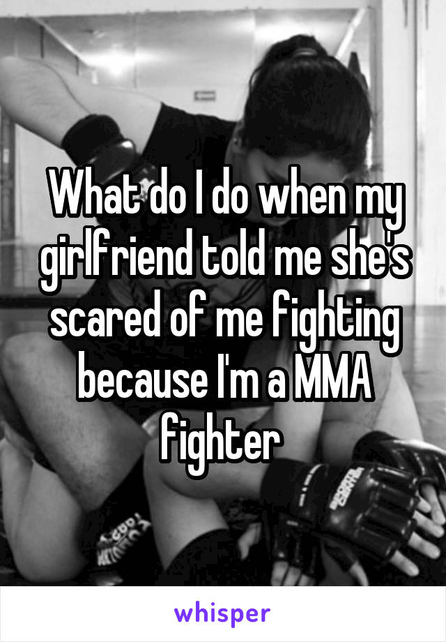 What do I do when my girlfriend told me she's scared of me fighting because I'm a MMA fighter 