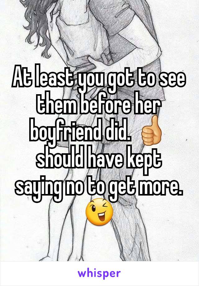 At least you got to see them before her boyfriend did. 👍 should have kept saying no to get more. 😉