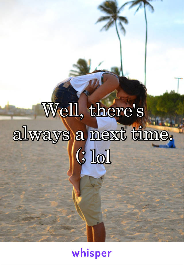 Well, there's always a next time. (; lol