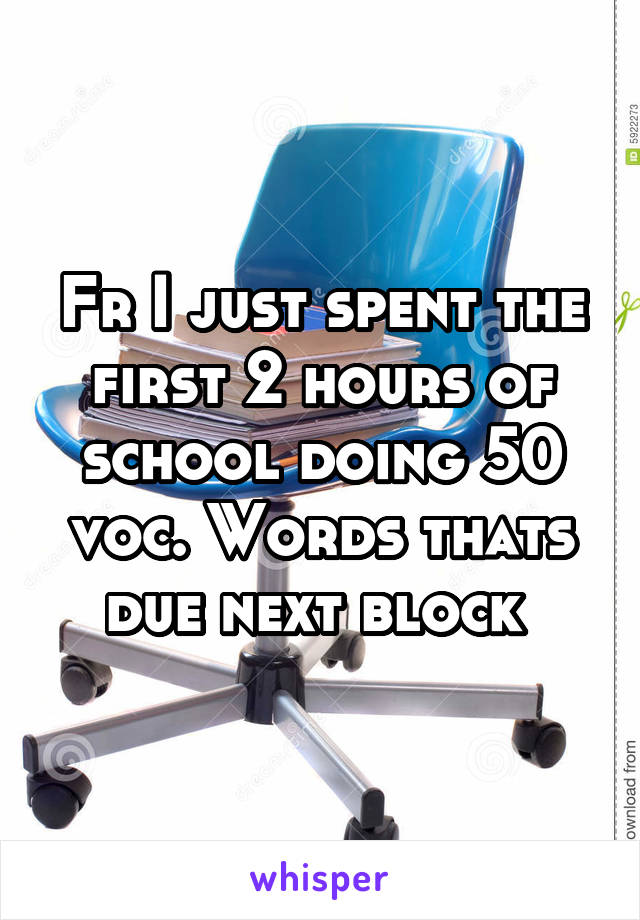 Fr I just spent the first 2 hours of school doing 50 voc. Words thats due next block 