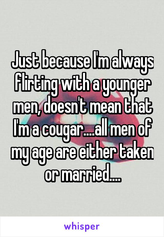 Just because I'm always flirting with a younger men, doesn't mean that I'm a cougar....all men of my age are either taken or married....