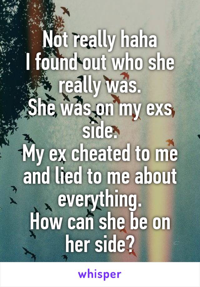 Not really haha
I found out who she really was.
She was on my exs side.
My ex cheated to me and lied to me about everything.
How can she be on her side?