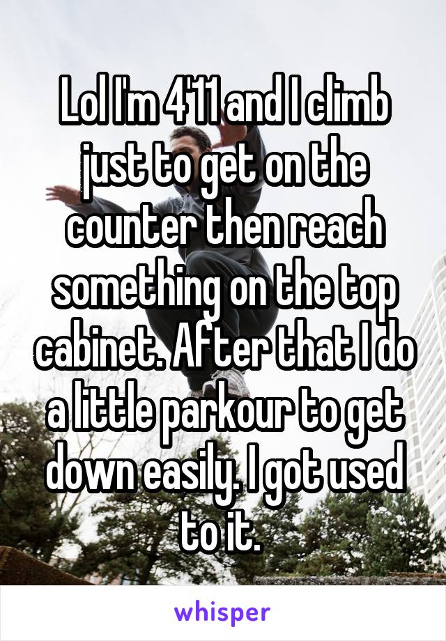 Lol I'm 4'11 and I climb just to get on the counter then reach something on the top cabinet. After that I do a little parkour to get down easily. I got used to it. 