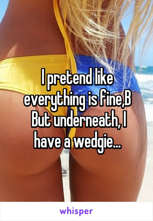 I pretend like everything is fine,B
 But underneath, I have a wedgie...