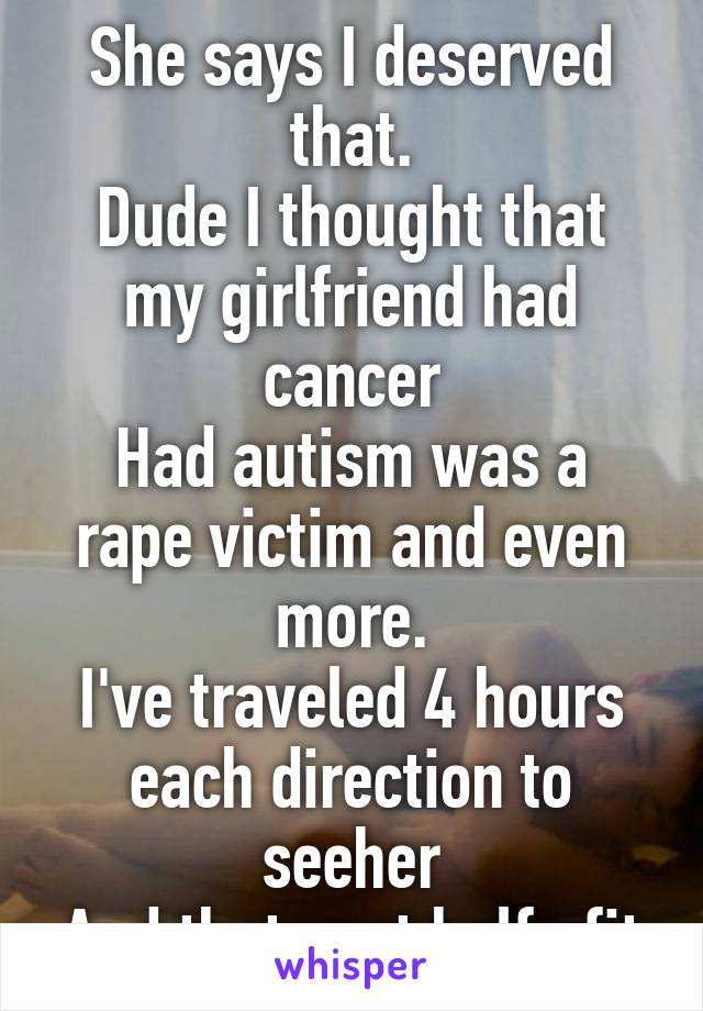 She says I deserved that.
Dude I thought that my girlfriend had cancer
Had autism was a rape victim and even more.
I've traveled 4 hours each direction to seeher
And thats not half ofit