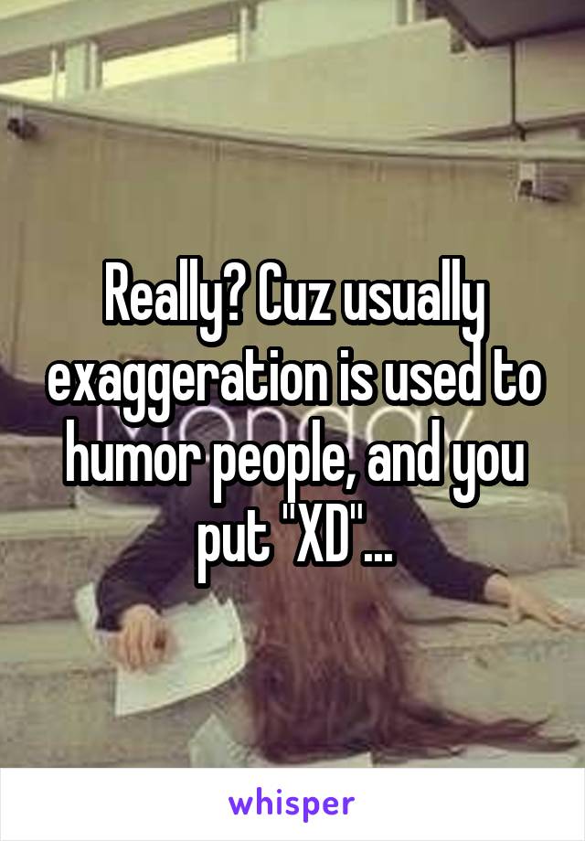 Really? Cuz usually exaggeration is used to humor people, and you put "XD"...