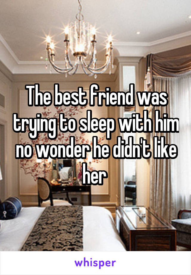 The best friend was trying to sleep with him no wonder he didn't like her 