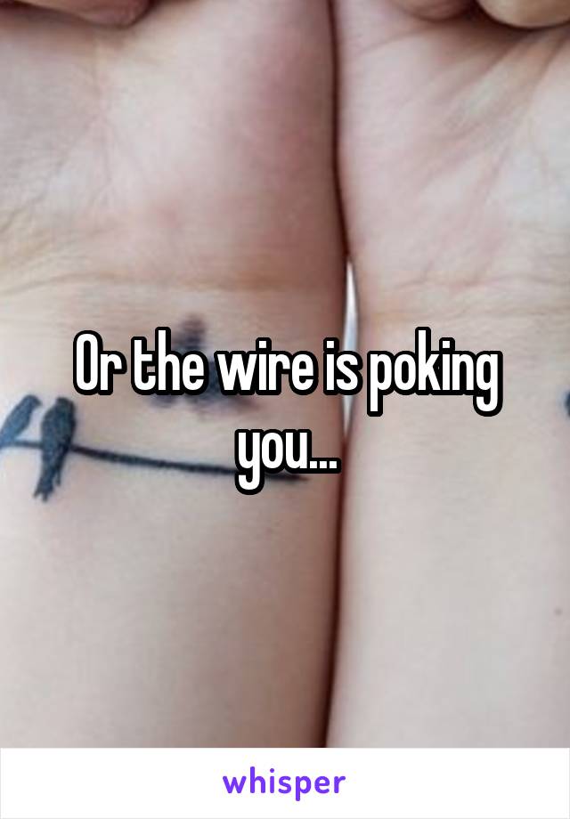 Or the wire is poking you...