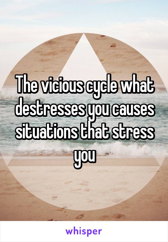 The vicious cycle what destresses you causes situations that stress you