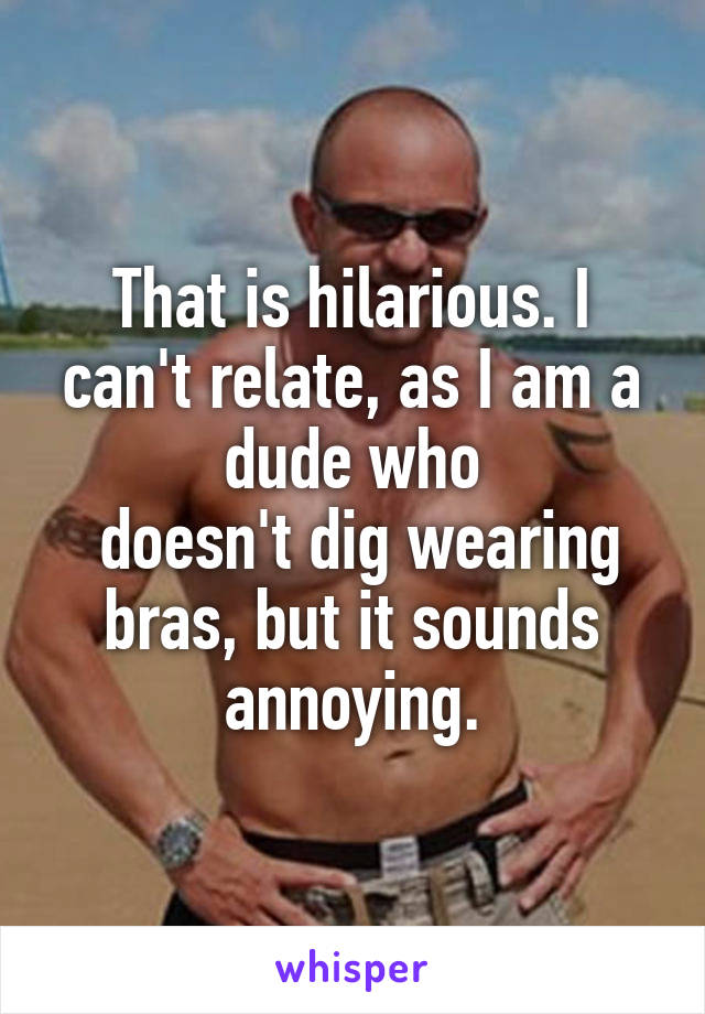 That is hilarious. I can't relate, as I am a dude who
 doesn't dig wearing bras, but it sounds annoying.