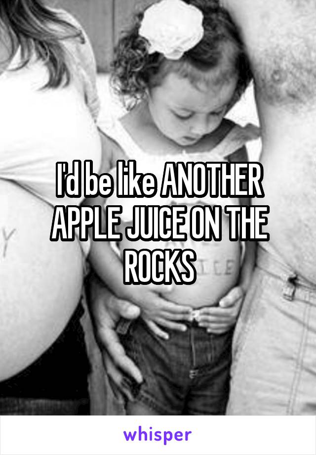 I'd be like ANOTHER APPLE JUICE ON THE ROCKS
