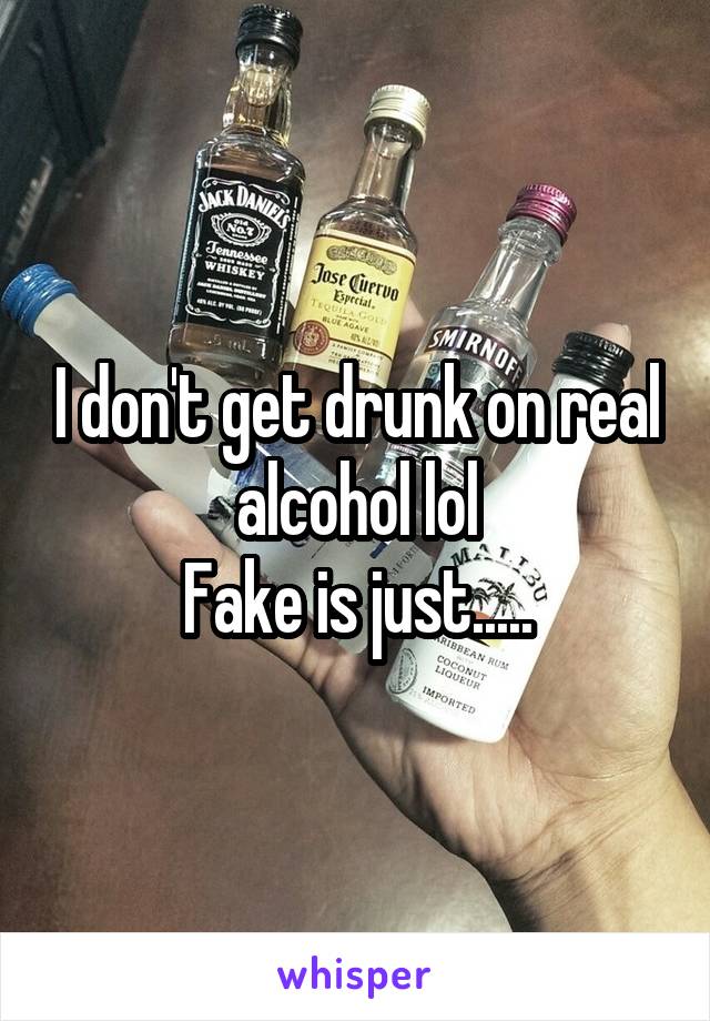 I don't get drunk on real alcohol lol
Fake is just.....