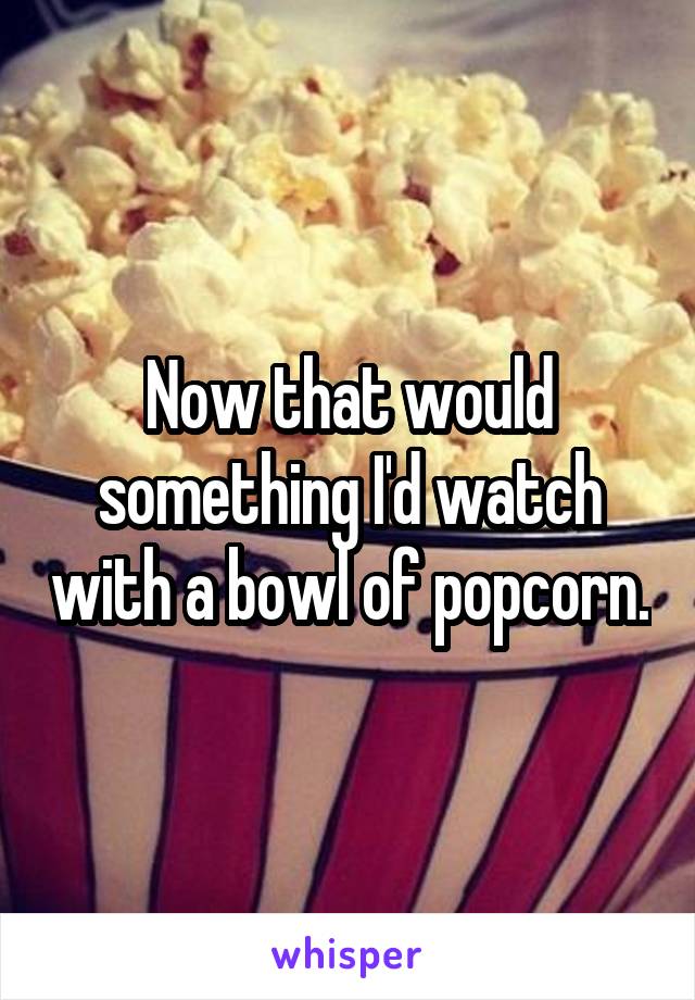 Now that would something I'd watch with a bowl of popcorn.