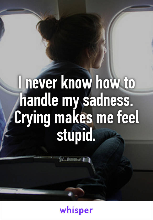 I never know how to handle my sadness. Crying makes me feel stupid.