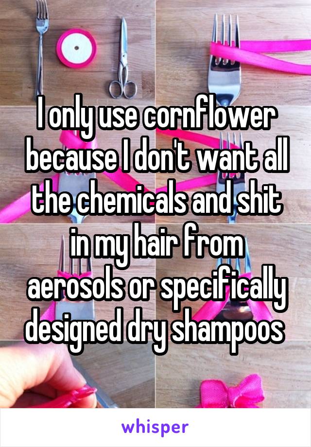 I only use cornflower because I don't want all the chemicals and shit in my hair from aerosols or specifically designed dry shampoos 