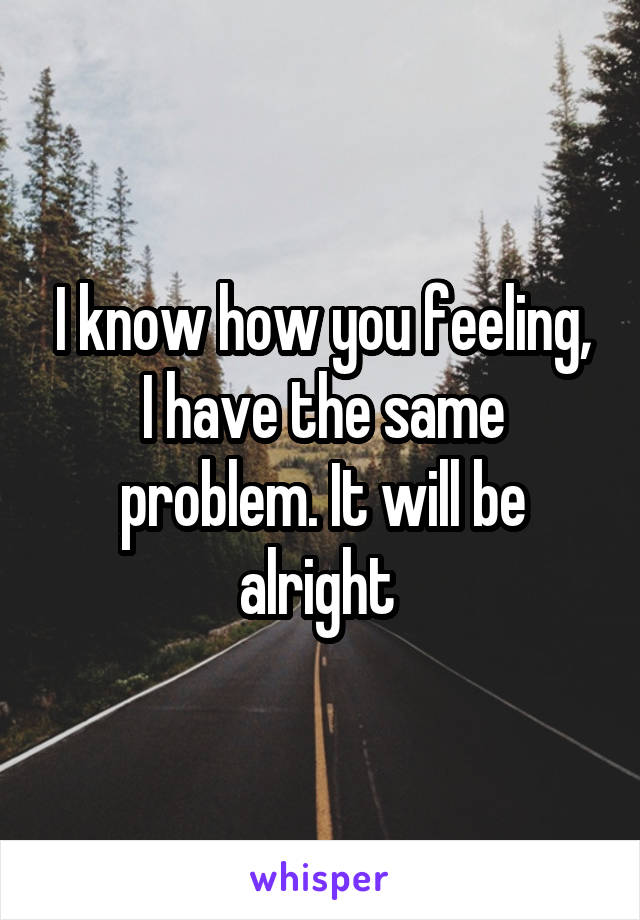 I know how you feeling, I have the same problem. It will be alright 