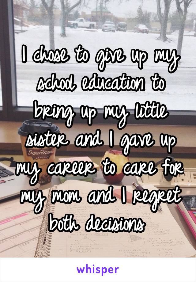 I chose to give up my school education to bring up my little sister and I gave up my career to care for my mom and I regret both decisions 