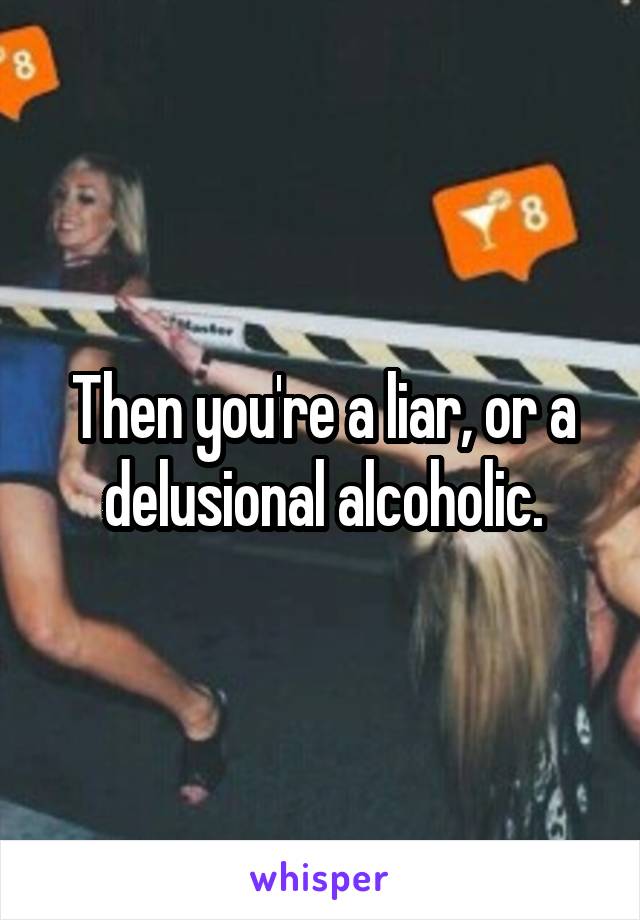 Then you're a liar, or a delusional alcoholic.