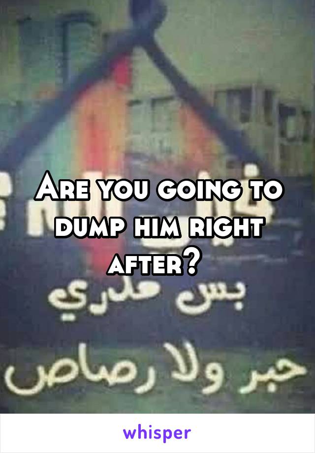 Are you going to dump him right after? 