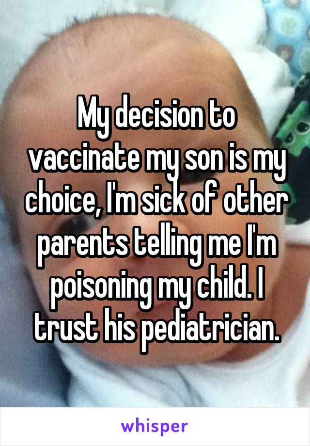 My decision to vaccinate my son is my choice, I'm sick of other parents telling me I'm poisoning my child. I trust his pediatrician.