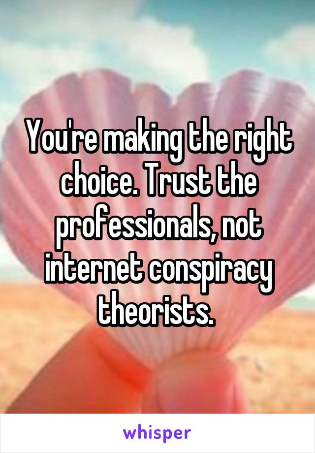 You're making the right choice. Trust the professionals, not internet conspiracy theorists. 