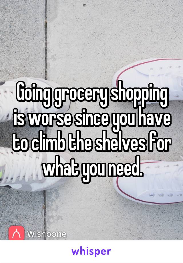 Going grocery shopping is worse since you have to climb the shelves for what you need.