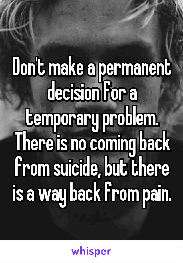 Don't make a permanent decision for a temporary problem. There is no coming back from suicide, but there is a way back from pain.