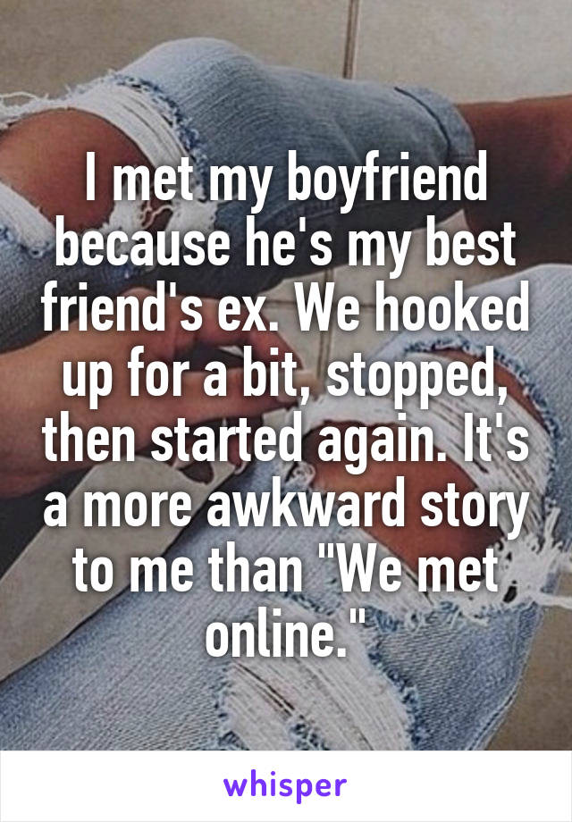I met my boyfriend because he's my best friend's ex. We hooked up for a bit, stopped, then started again. It's a more awkward story to me than "We met online."