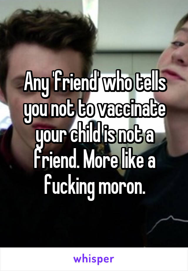 Any 'friend' who tells you not to vaccinate your child is not a friend. More like a fucking moron.