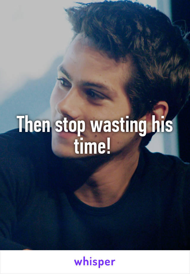 Then stop wasting his time! 