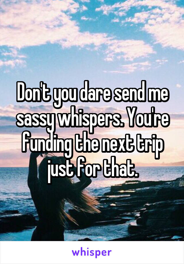 Don't you dare send me sassy whispers. You're funding the next trip just for that.