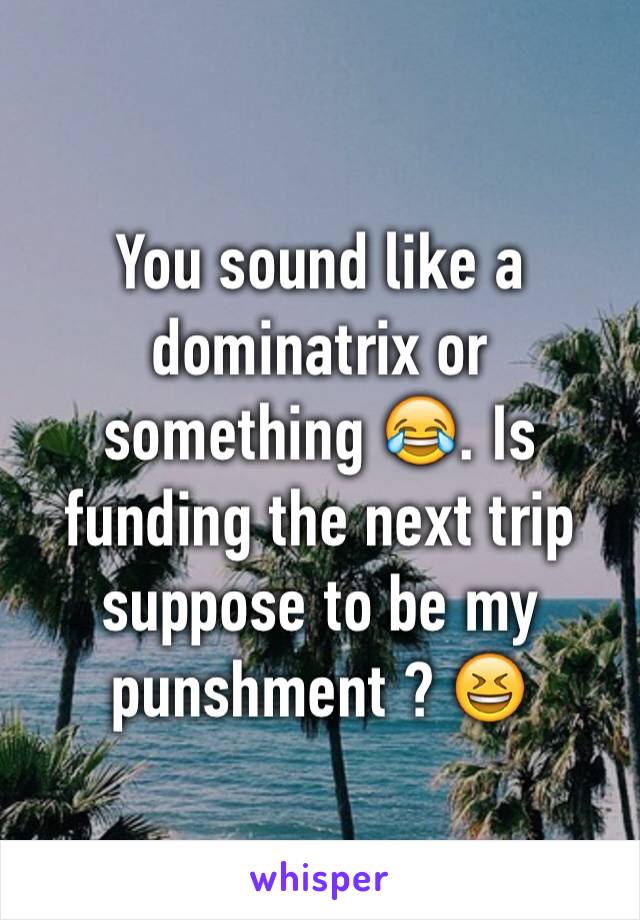 You sound like a dominatrix or something 😂. Is funding the next trip suppose to be my punshment ? 😆
