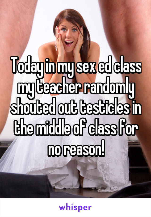 Today in my sex ed class my teacher randomly shouted out testicles in the middle of class for no reason!