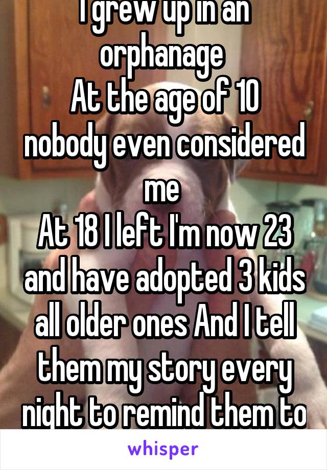I grew up in an orphanage 
At the age of 10 nobody even considered me 
At 18 I left I'm now 23 and have adopted 3 kids all older ones And I tell them my story every night to remind them to be thankful