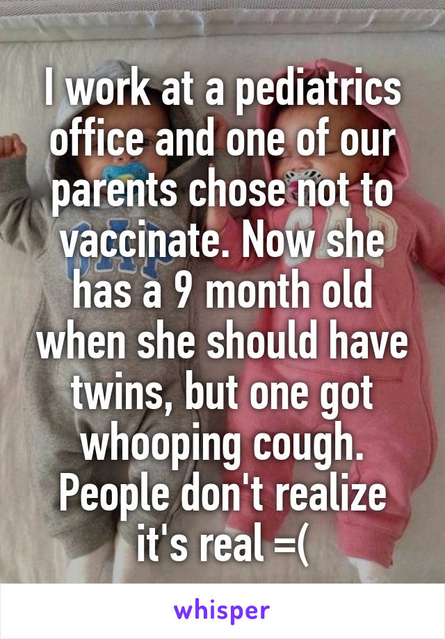 I work at a pediatrics office and one of our parents chose not to vaccinate. Now she has a 9 month old when she should have twins, but one got whooping cough. People don't realize it's real =(