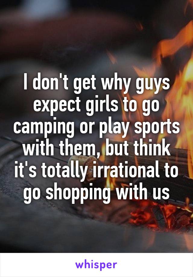 I don't get why guys expect girls to go camping or play sports with them, but think it's totally irrational to go shopping with us