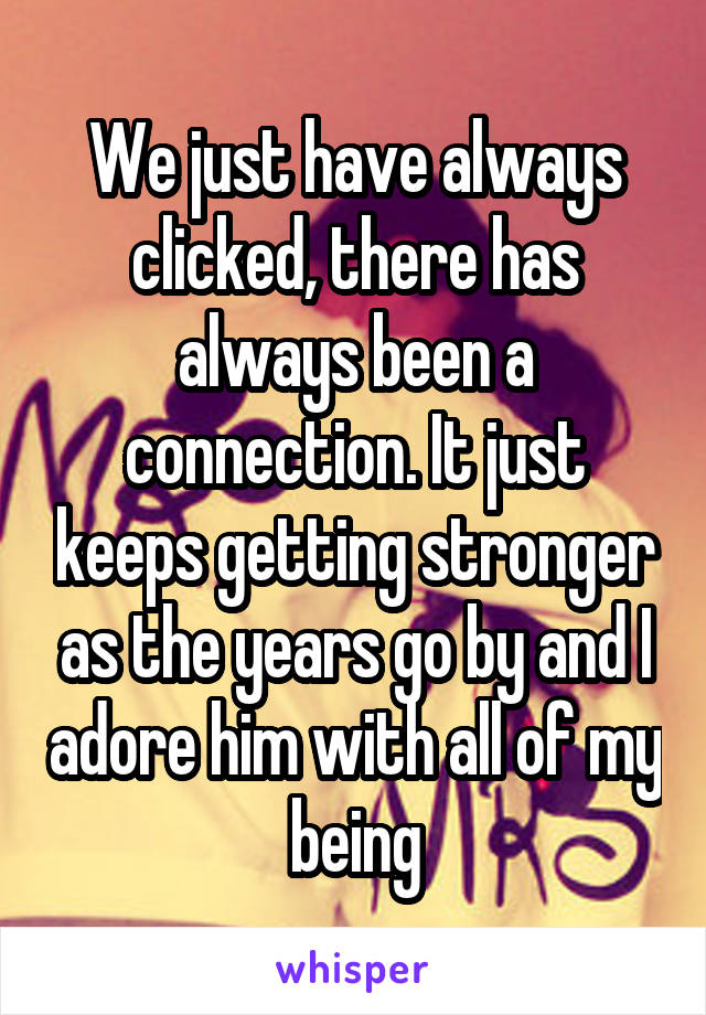 We just have always clicked, there has always been a connection. It just keeps getting stronger as the years go by and I adore him with all of my being