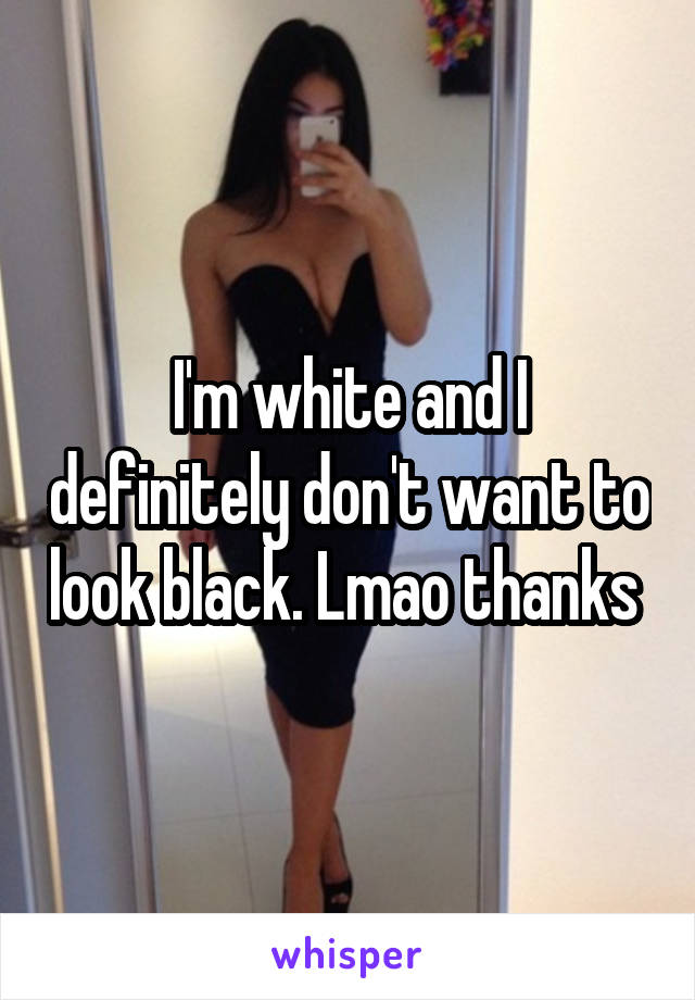I'm white and I definitely don't want to look black. Lmao thanks 