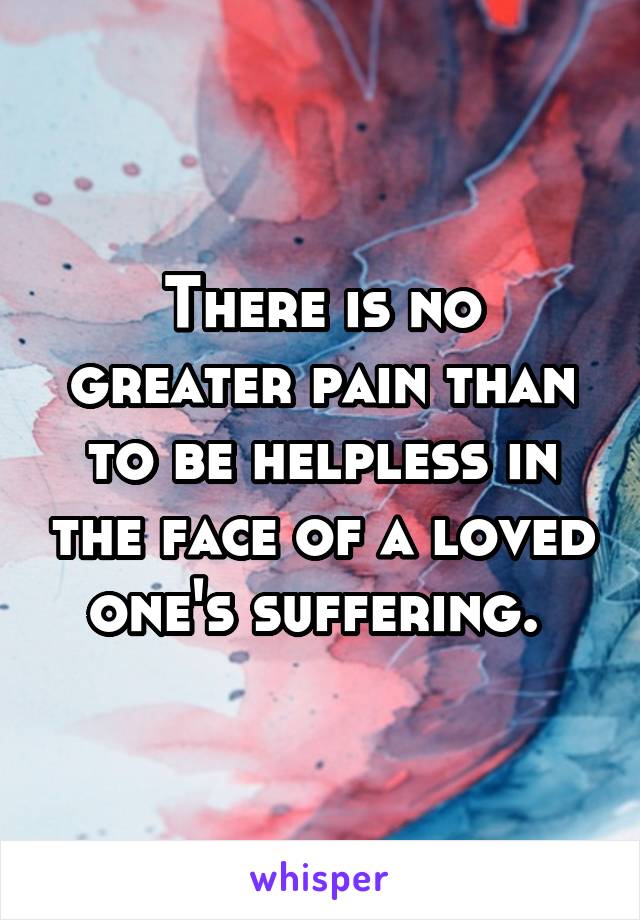 There is no greater pain than to be helpless in the face of a loved one's suffering. 