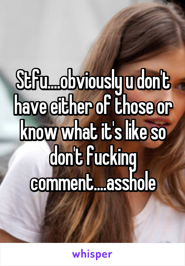 Stfu....obviously u don't have either of those or know what it's like so don't fucking comment....asshole