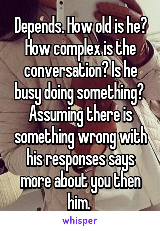 Depends. How old is he? How complex is the conversation? Is he busy doing something? 
Assuming there is something wrong with his responses says more about you then him. 